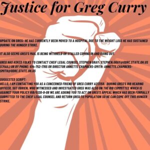 Justice for Greg Curry Update on Greg: He has currently been moved to a hospital due to the weight loss he has sustained during the hunger strike. It also seems Greg's mail is being withheld or stalled coming in and going out. Greg has asked folks to contact Chief Legal Counsel Stephen Gray by email (stephen.gray@odrc.state.oh.us) or by phone (614-752-1765) or Annette Chambers-Smith via email at annette.chambers-smith@odrc.state.oh.us Suggested script: 