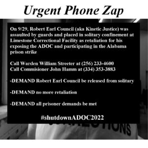 Urgent Phone Zap On 9/29, Robert Earl Council (aka Kinetic Justice) was assaulted by guards and placed in solitary confinement at Limestone Correctional Facility as retaliation for his exposing the ADOC and participating in the Alabama prison strike Call Warden William Streeter at (256) 233-4600 Call Commisioner John Hamm at (334) 353-3883 -DEMAND Robert Earl Council be released from solitary -DEMAND no more retaliation -DEMAND all prisoner demands be met #shutdownADOC2022 UTIONS