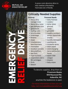 A image of text that reads: MUTUAL AID DISASTER RELIEF: A grass-roots donation drive to help families affected by Hurricane lan in Florida. EMERGENCY RELIEF DRIVE - Critically Needed Supplies CLEANUP: • heavy duty storage totes • heavy duty tarps • gas and gas cans glasses • generators • roofing nails • wire brushes • trash bags • brooms • mops • crowbars/prybars/hammers • chainsaws • moisture sensors • dehumidifiers • box fans • 5 gal buckets • respirators and n-95 cartridges • 2x4s • bleach PERSONAL NEEDS: • baby formula • coolers • dollar store water • gatorade • sweets/candies/comfort items/kids snacks • laundry detergent • washboards • mosquito spray • toilet paper • solar charging items and battery banks • apple cider vinegar • diapers • baby wipes To donate supplies, drop them at Firestorm Books 610 Haywood Rd. Asheville, NC anytime the bookstore is open For more information on how you can help, visit mutualaiddisasterrelief.org