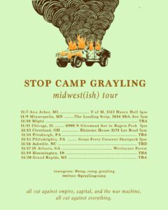 burning humvee featuring the words below: STOP CAMP GRAYLING midwest(ish) tour: • 11/7 Ann Arbor, MI @ U of M, 3512 Haven Hall 5pm; • 11/9 Minneapolis, MN @ he Landing Strip, 2614 30th Ave 7pm • 11/10 Migizi @ TBA • 11/11 Chicago, IL @ 6900 N Glenwood Ave in Rogers Park 7pm • 11/13 Cleveland, OH 11/14 @ Rhizome House 2174 Lee Road 7pm • 11/14 Pittsburgh, PA @ TBA • 11/15 Philadelphia, PA @ Grays Ferry Crescent Skatepark 7pm • 11/16 Ashville, NC @ TBD • 11/17-18 Atlanta, GA @ Weelaunee Forest • 11/19 Bloomington, IN @ TBA • 11/20 Grand Rapids, MI @ TBA instagram: @stop_camp_grayling twitter: @graylingcamp ......... all out against empire, capital, and the war machine. all out against everything."