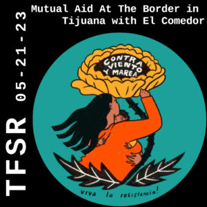 "TFSR 05-21-23, Mutual Aid At The Border in Tijuana with El Comedor" with a circular logo of a brown-skinned woman holding a child, sheltered under a flower with the words "viva la resistencia" at the bottom and "contra viento y marea" on the flower