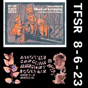 poster for the International week of solidarity with
        anarchist prisoners featuring bunnies helping each other escape
        a cage, also a graphic with flowers for the Another Carolina
        Anarchist Bookfair + "TFSR 8-6-23"
